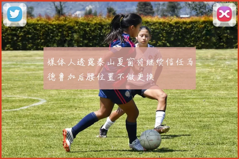 媒体人透露泰山夏窗将继续信任马德鲁加后腰位置不做更换