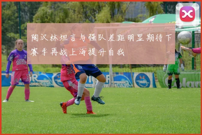 陶汉林坦言与强队差距明显期待下赛季再战上海提升自我