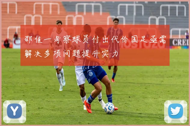 邵佳一考察球员付出代价国足亟需解决多项问题提升实力