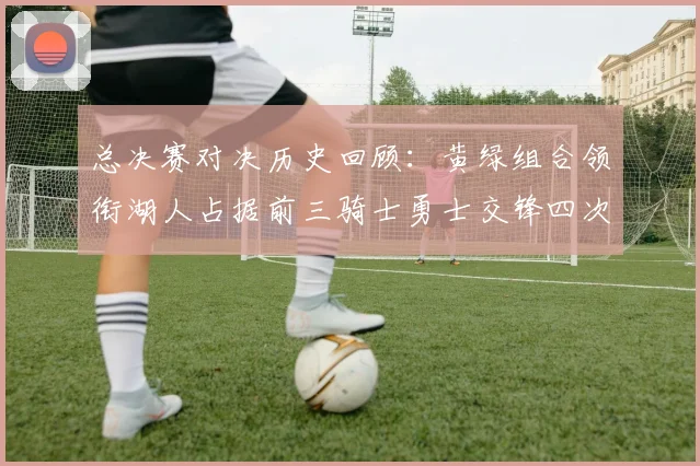 总决赛对决历史回顾：黄绿组合领衔湖人占据前三骑士勇士交锋四次