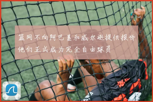 篮网不向阿巴基和威尔逊提供报价他们正式成为完全自由球员