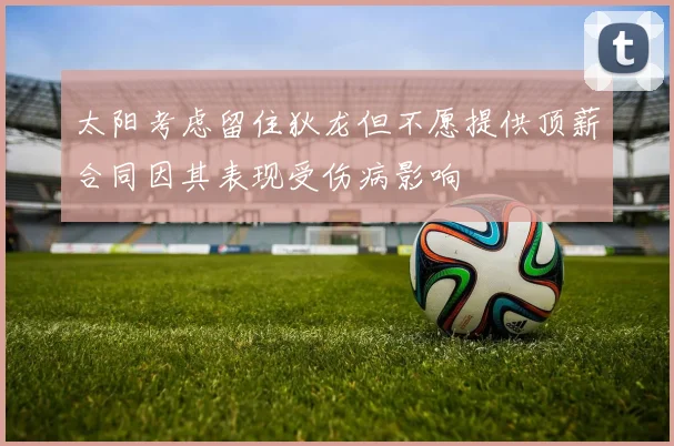 太阳考虑留住狄龙但不愿提供顶薪合同因其表现受伤病影响