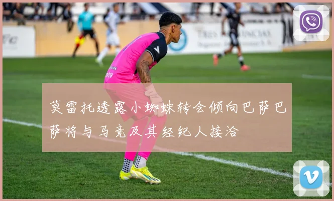 莫雷托透露小蜘蛛转会倾向巴萨巴萨将与马竞及其经纪人接洽