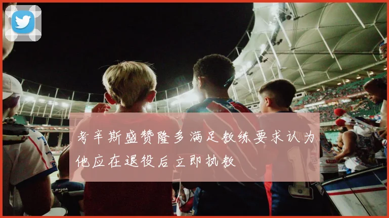 考辛斯盛赞隆多满足教练要求认为他应在退役后立即执教