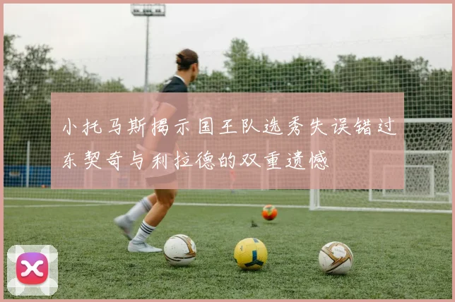 小托马斯揭示国王队选秀失误错过东契奇与利拉德的双重遗憾