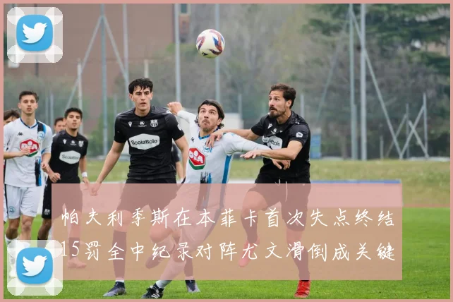 帕夫利季斯在本菲卡首次失点终结15罚全中纪录对阵尤文滑倒成关键时刻