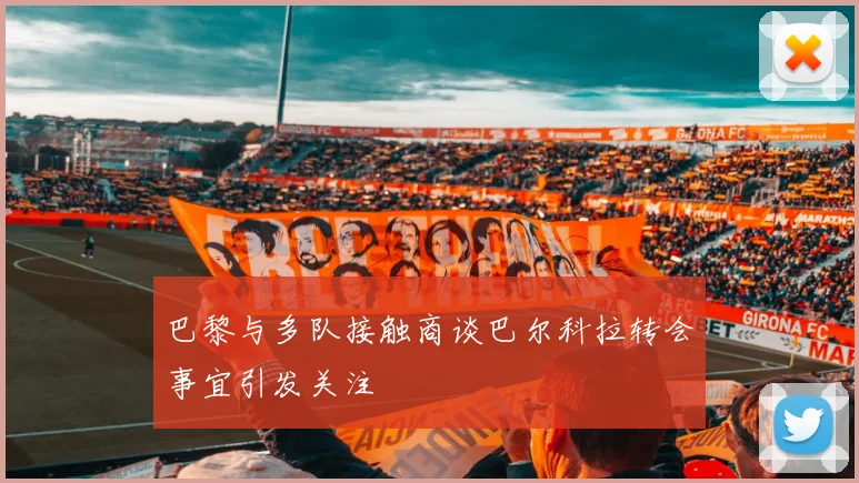 巴黎与多队接触商谈巴尔科拉转会事宜引发关注