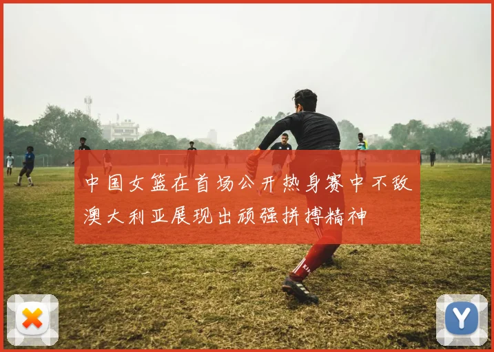 中国女篮在首场公开热身赛中不敌澳大利亚展现出顽强拼搏精神