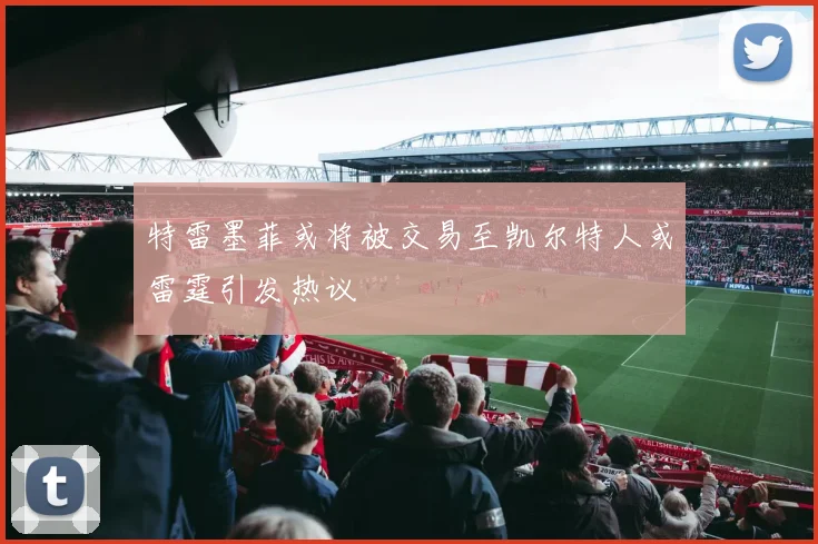 特雷墨菲或将被交易至凯尔特人或雷霆引发热议