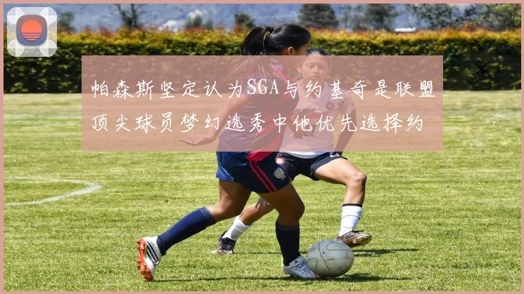 帕森斯坚定认为SGA与约基奇是联盟顶尖球员梦幻选秀中他优先选择约基奇