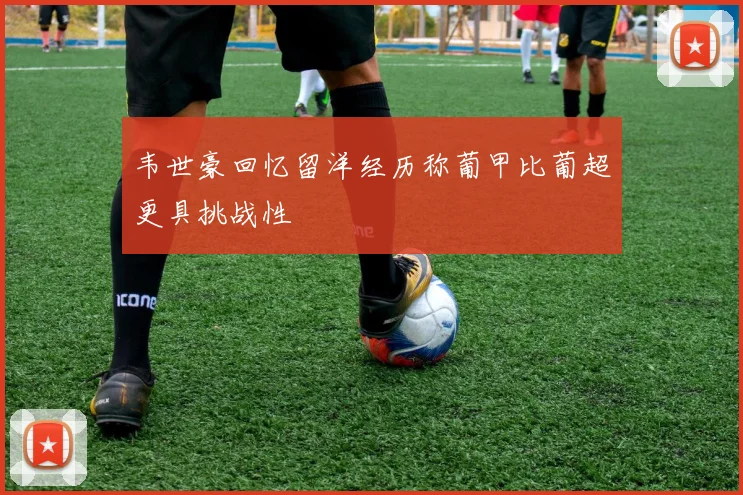 韦世豪回忆留洋经历称葡甲比葡超更具挑战性