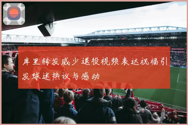 库里转发威少退役视频表达祝福引发球迷热议与感动