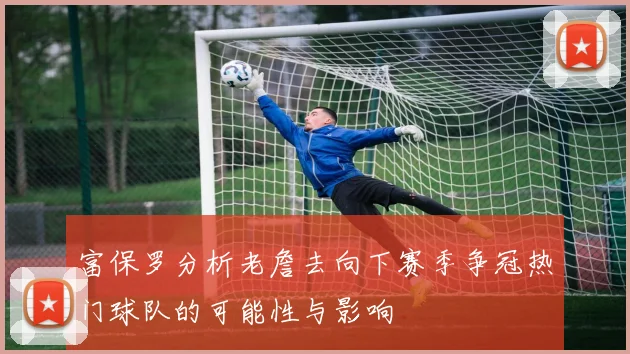 富保罗分析老詹去向下赛季争冠热门球队的可能性与影响