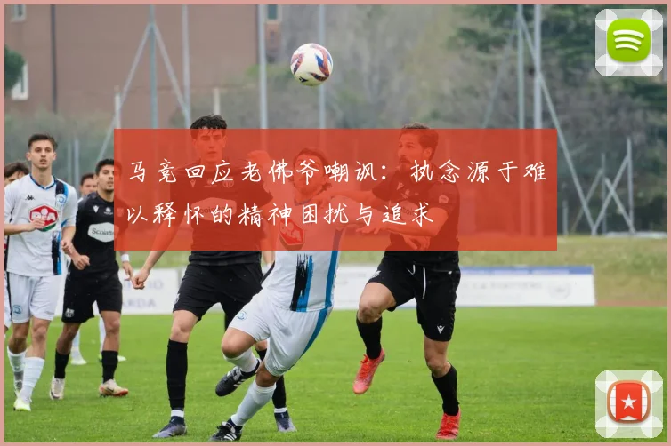 马竞回应老佛爷嘲讽：执念源于难以释怀的精神困扰与追求