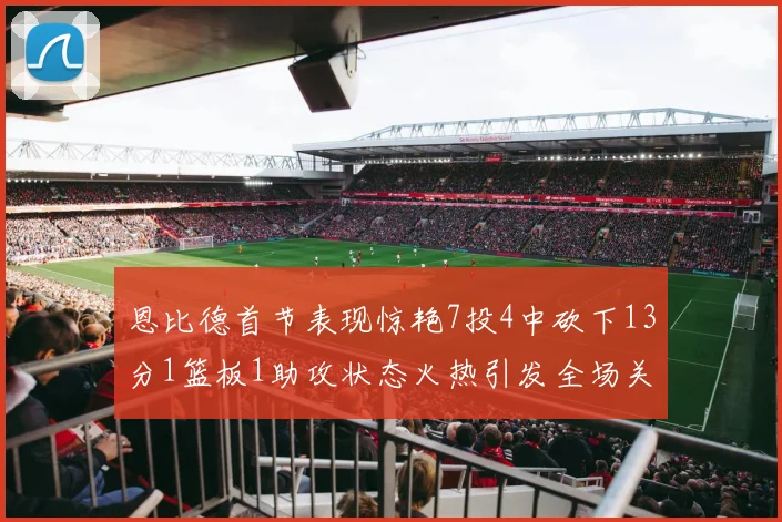 恩比德首节表现惊艳7投4中砍下13分1篮板1助攻状态火热引发全场关注