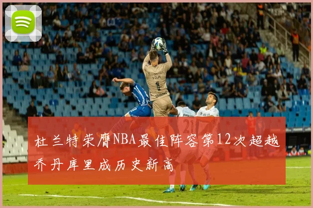 杜兰特荣膺NBA最佳阵容第12次超越乔丹库里成历史新高