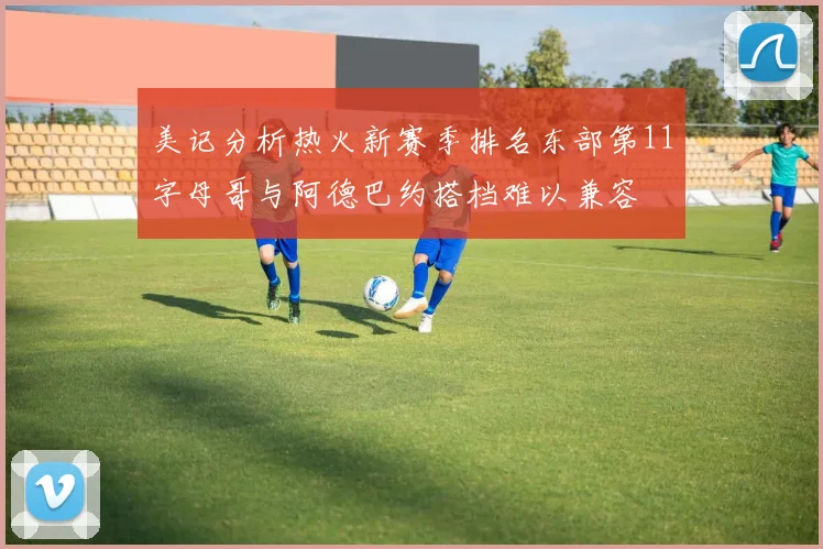 美记分析热火新赛季排名东部第11字母哥与阿德巴约搭档难以兼容