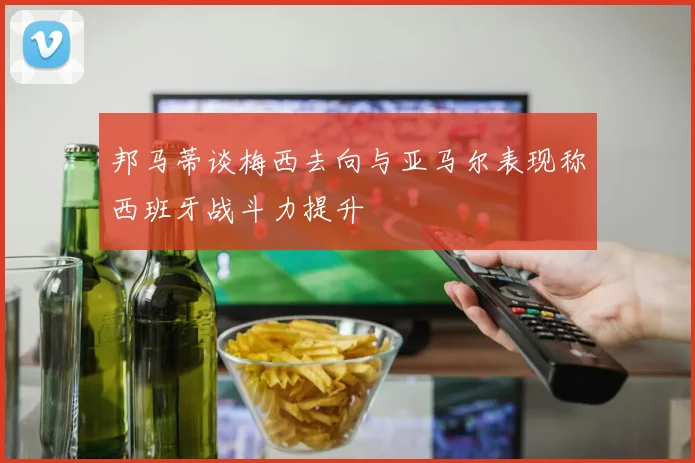 邦马蒂谈梅西去向与亚马尔表现称西班牙战斗力提升