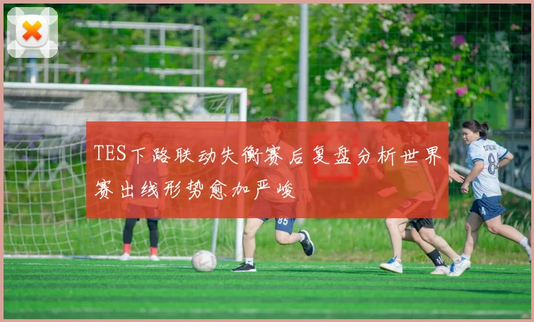 TES下路联动失衡赛后复盘分析世界赛出线形势愈加严峻