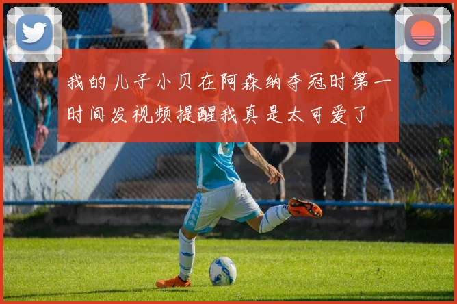 我的儿子小贝在阿森纳夺冠时第一时间发视频提醒我真是太可爱了